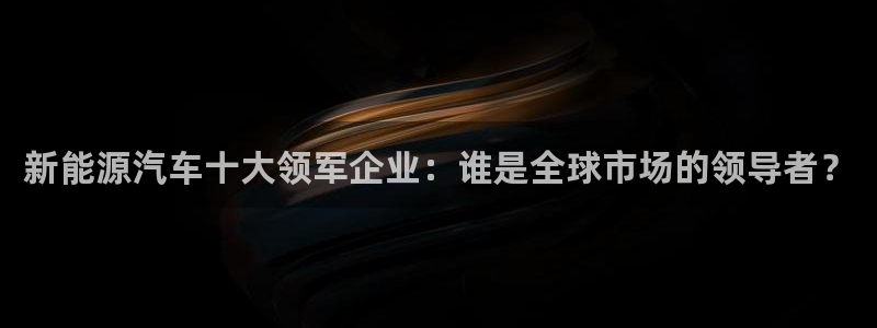 球盟会黑:新能源汽车十大领军企业:谁是全球市场的领导者?